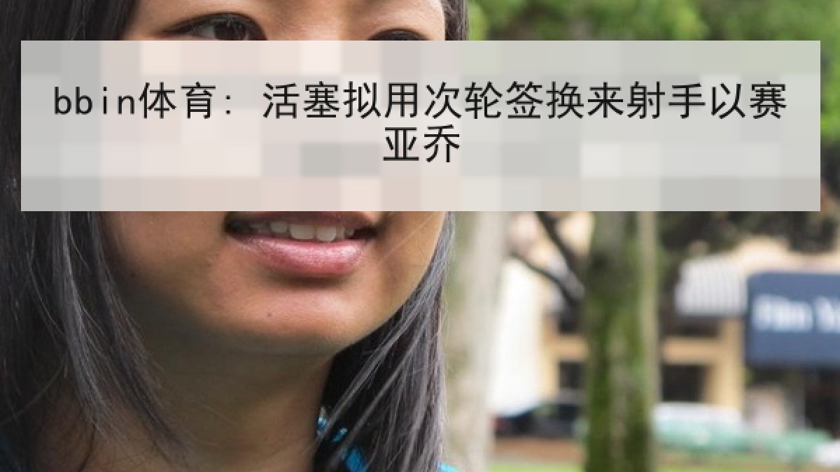 bbin体育: 活塞拟用次轮签换来射手以赛亚乔
