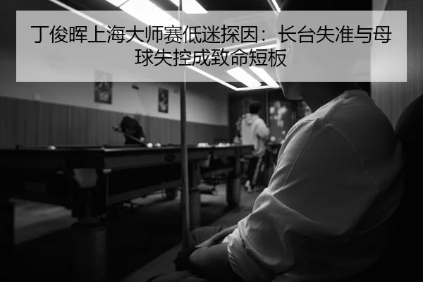 丁俊晖上海大师赛低迷探因：长台失准与母球失控成致命短板