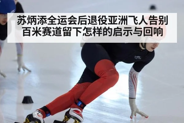 苏炳添全运会后退役亚洲飞人告别百米赛道留下怎样的启示与回响